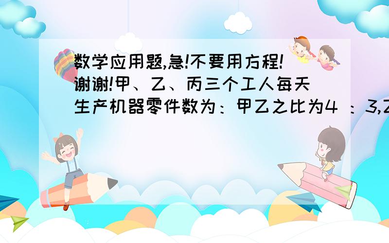 数学应用题,急!不要用方程!谢谢!甲、乙、丙三个工人每天生产机器零件数为：甲乙之比为4 ：3,乙丙之比为6:5,又甲与丙的和比乙的2倍多12件,求每人生产多少件?