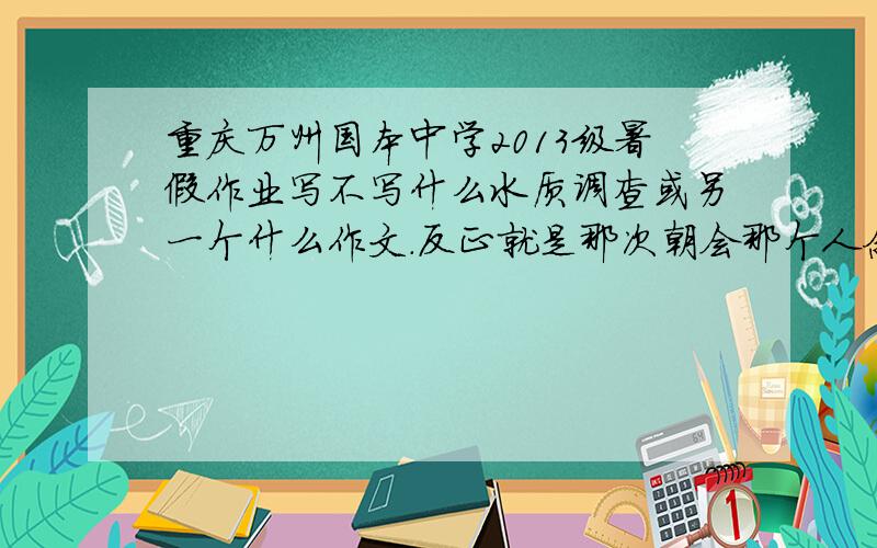 重庆万州国本中学2013级暑假作业写不写什么水质调查或另一个什么作文.反正就是那次朝会那个人念得地题目说每个人都要写的一个文章