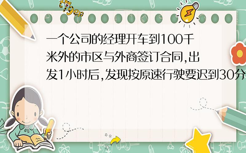 一个公司的经理开车到100千米外的市区与外商签订合同,出发1小时后,发现按原速行驶要迟到30分钟,于是立即将车速增加一倍,恰好准时到达,求原来的速度.