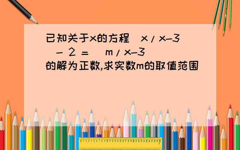 已知关于x的方程（x/x-3）- 2 = （m/x-3）的解为正数,求实数m的取值范围