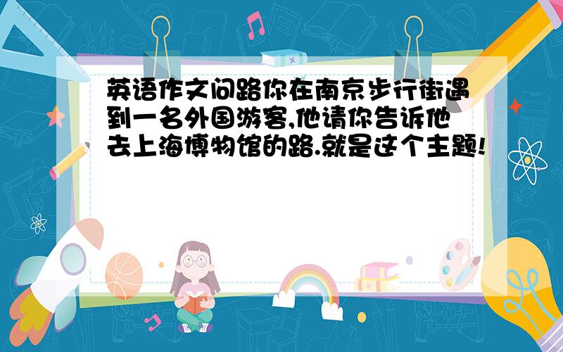 英语作文问路你在南京步行街遇到一名外国游客,他请你告诉他去上海博物馆的路.就是这个主题!