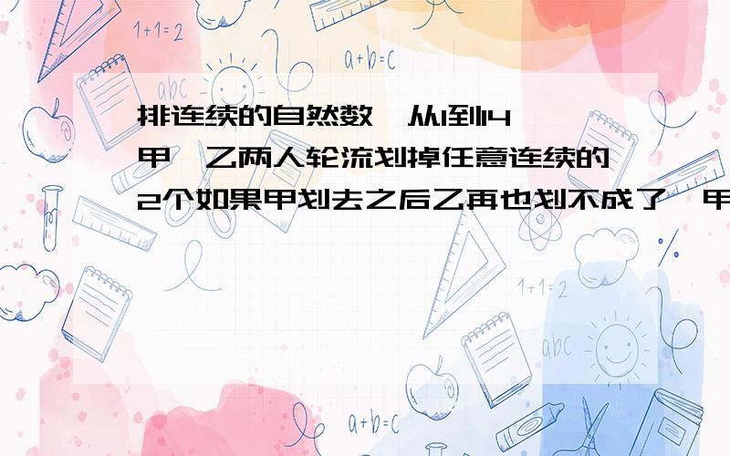 排连续的自然数,从1到14,甲、乙两人轮流划掉任意连续的2个如果甲划去之后乙再也划不成了,甲就算取胜了,甲有必胜的策略吗?黑板上写着一排连续的自然数，从1到14，甲、乙两人轮流划掉任