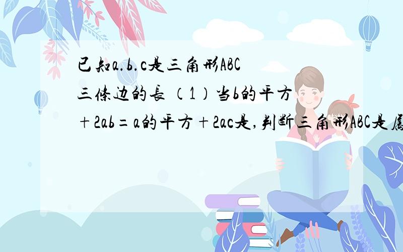 已知a.b.c是三角形ABC三条边的长 （1）当b的平方+2ab=a的平方+2ac是,判断三角形ABC是属于什么三角形试说明a的平方-b的平方+c的平方-2ac大与0