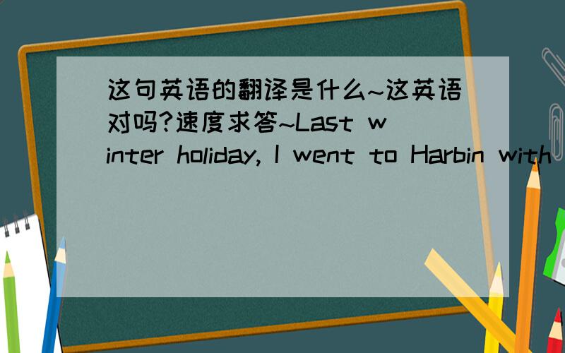 这句英语的翻译是什么~这英语对吗?速度求答~Last winter holiday, I went to Harbin with my mother.    It's very cold in winter. There is snow and ice everywhere and you are always in a white world. You must wear warm clothes. The most