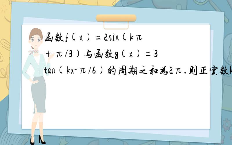 函数f(x)=2sin(kπ+π/3)与函数g(x)=3tan(kx-π/6)的周期之和为2π,则正实数k的值为?一定要有过程 这里有四个选项A 3/2 B 2 C 5/2 D 3