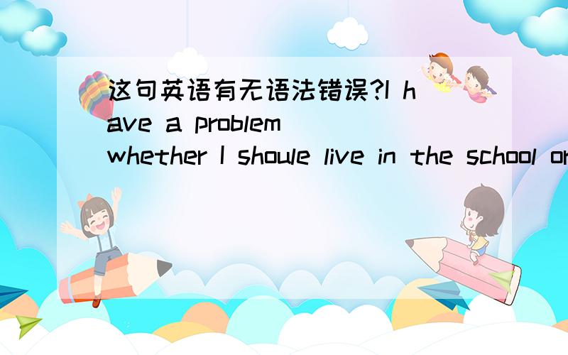 这句英语有无语法错误?I have a problem whether I shoule live in the school or not?有的话 错在哪?