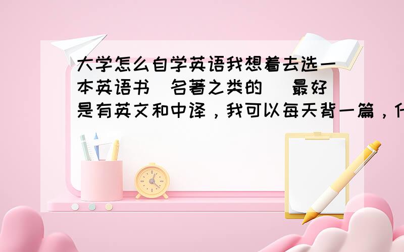 大学怎么自学英语我想着去选一本英语书（名著之类的） 最好是有英文和中译，我可以每天背一篇，什么事慢慢来我们老师已经不怎么教了，大学全是自己规划。单独背词汇 很乏，而且我