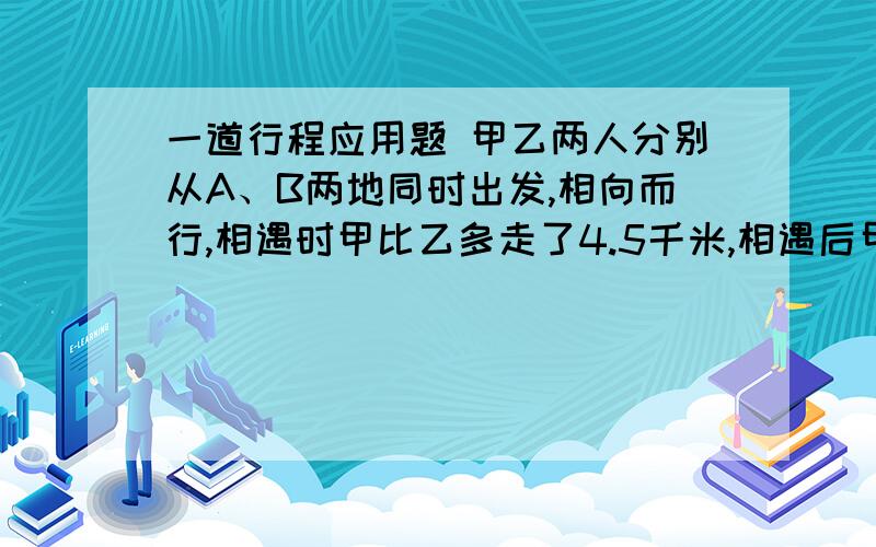 一道行程应用题 甲乙两人分别从A、B两地同时出发,相向而行,相遇时甲比乙多走了4.5千米,相遇后甲再走2小时15分到B,乙在走4小时到A,求A、B的距离和甲、乙二人的速度.