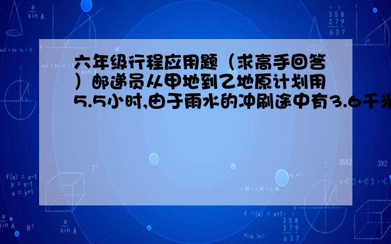 六年级行程应用题（求高手回答）邮递员从甲地到乙地原计划用5.5小时,由于雨水的冲刷途中有3.6千米的道路出现泥泞,走这段路时速度只有原来的3/4,因此比原计划晚到12分钟,从甲地到乙一的