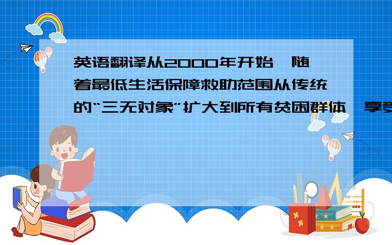 英语翻译从2000年开始,随着最低生活保障救助范围从传统的“三无对象”扩大到所有贫困群体,享受低保津贴的人数急剧增多,低保资格的甄别一时成为最棘手的问题.为维持受救助的社会公正