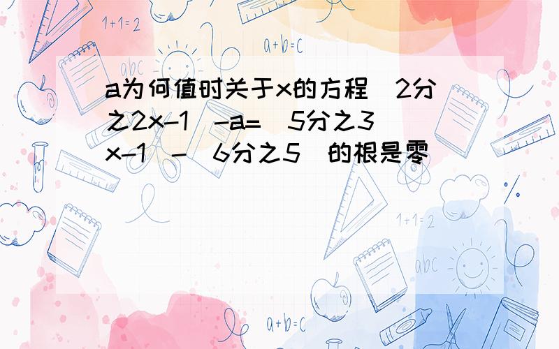 a为何值时关于x的方程（2分之2x-1）-a=（5分之3x-1）-（6分之5）的根是零