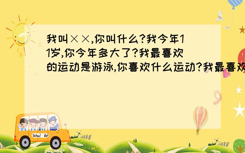 我叫××,你叫什么?我今年11岁,你今年多大了?我最喜欢的运动是游泳,你喜欢什么运动?我最喜欢的食物是汉堡,你喜欢什么食物?我的家里有三个人,爸爸,妈妈和我,你的家里有几个人,是谁?我爱我