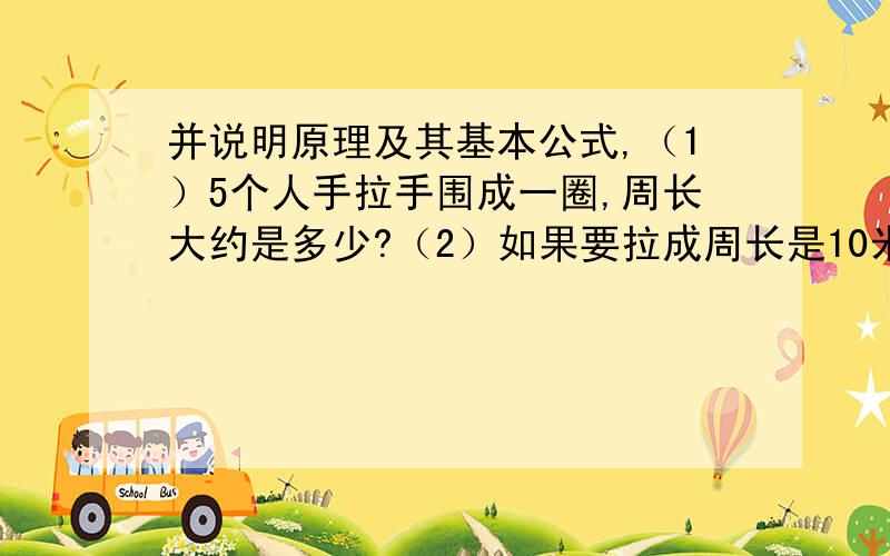 并说明原理及其基本公式,（1）5个人手拉手围成一圈,周长大约是多少?（2）如果要拉成周长是10米长的圈至少要几个人?另外,一块长方形的菜地,长6米,宽3米.四周围上篱笆,篱笆长多少米?如果