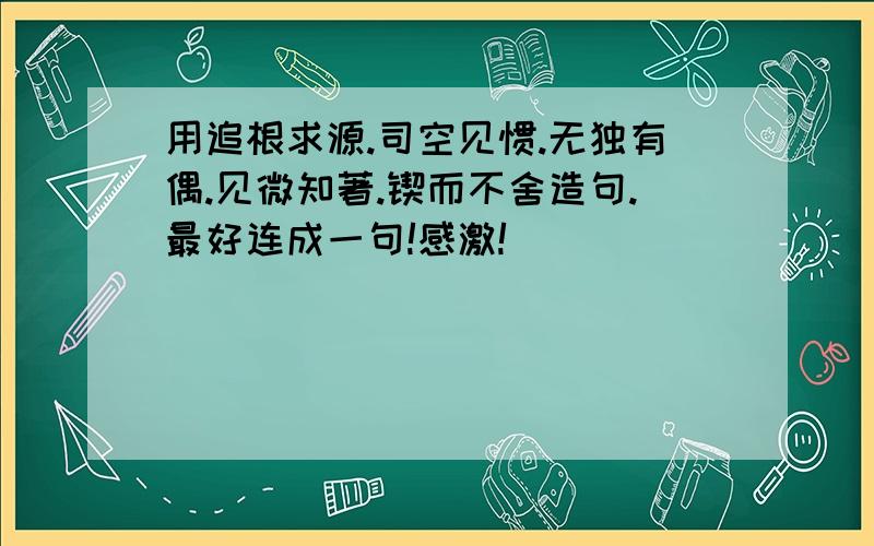 用追根求源.司空见惯.无独有偶.见微知著.锲而不舍造句.最好连成一句!感激!