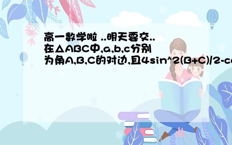 高一数学啦 ..明天要交..在△ABC中,a,b,c分别为角A,B,C的对边,且4sin^2(B+C)/2-cos2A=7/2求角A的度数若a=√3,b+c=3,求b和c的值麻烦写下过程呐..谢谢啦