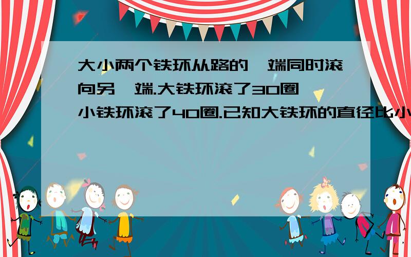 大小两个铁环从路的一端同时滚向另一端.大铁环滚了30圈,小铁环滚了40圈.已知大铁环的直径比小铁环的长4厘米,这条路长多少厘米? 