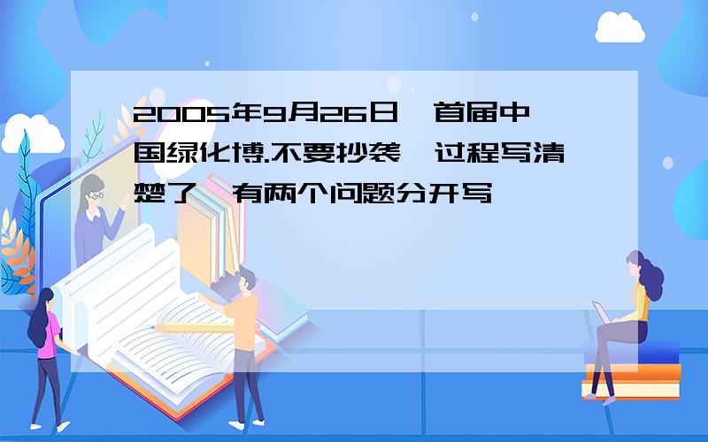 2005年9月26日,首届中国绿化博.不要抄袭,过程写清楚了,有两个问题分开写