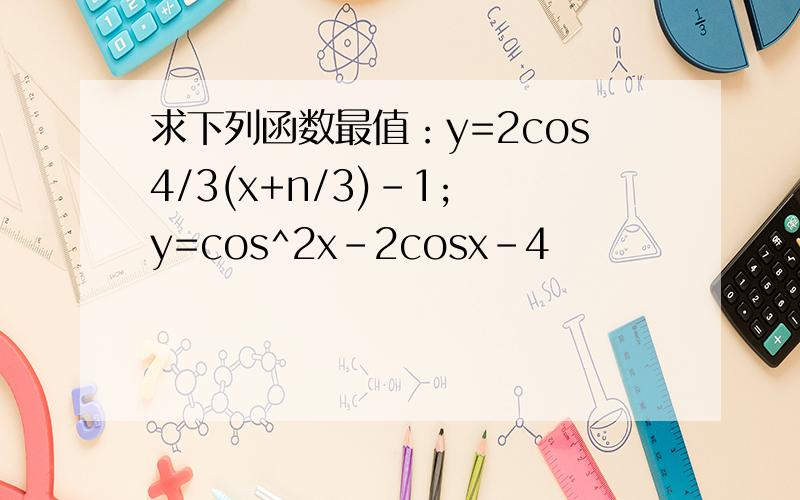 求下列函数最值：y=2cos4/3(x+n/3)-1; y=cos^2x-2cosx-4