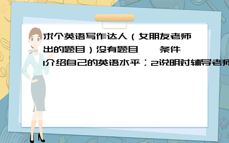 求个英语写作达人（女朋友老师出的题目）没有题目　　条件,1介绍自己的英语水平；2说明对辅导老师的要求；3约定上课时间,不要找太好的,不然太假了,那个老师不会相信是我写的,如果找