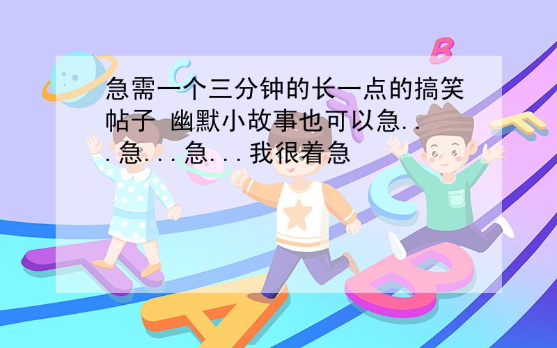 急需一个三分钟的长一点的搞笑帖子 幽默小故事也可以急...急...急...我很着急