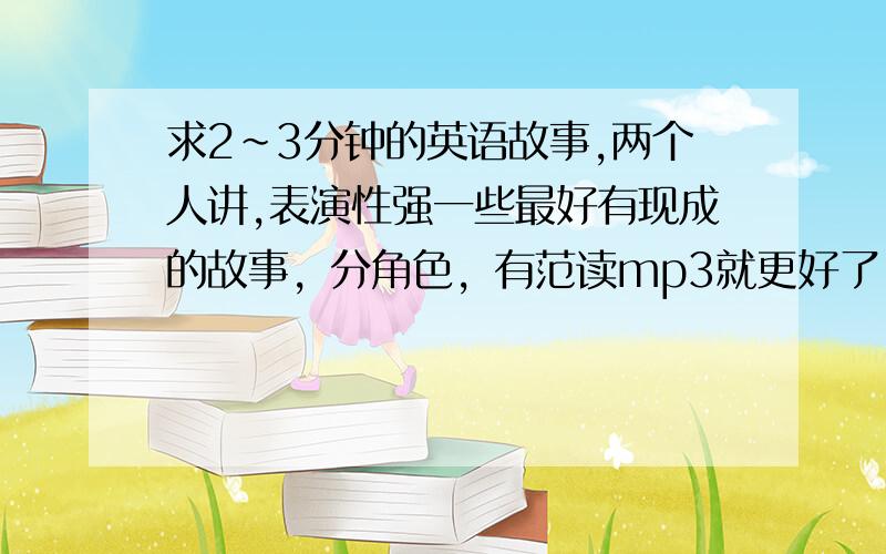 求2～3分钟的英语故事,两个人讲,表演性强一些最好有现成的故事，分角色，有范读mp3就更好了