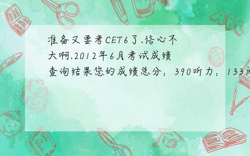 准备又要考CET6了.信心不大啊.2012年6月考试成绩查询结果您的成绩总分：390听力：133阅读：163综合：37写作：57悲催的作文.