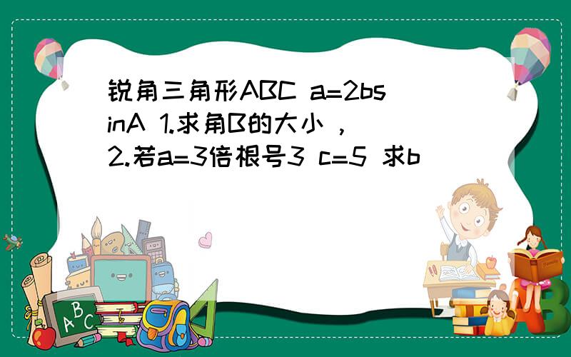 锐角三角形ABC a=2bsinA 1.求角B的大小 ,2.若a=3倍根号3 c=5 求b