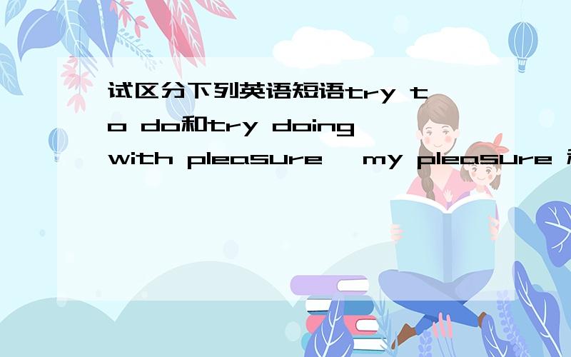 试区分下列英语短语try to do和try doingwith pleasure ,my pleasure 和it‘s pleasureon top of 和on the top of