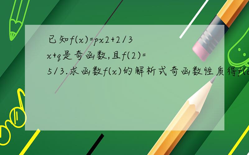 已知f(x)=px2+2/3x+q是奇函数,且f(2)=5/3.求函数f(x)的解析式奇函数性质得f(o)=o,则2/q=0分母q不为0不是吗？