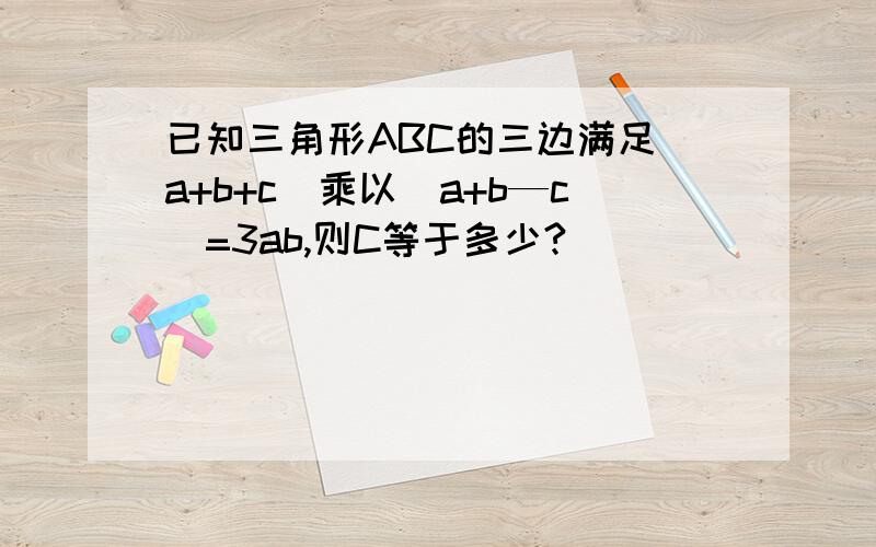 已知三角形ABC的三边满足（a+b+c）乘以（a+b—c）=3ab,则C等于多少?