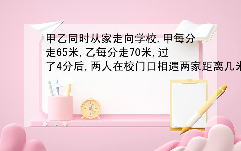 甲乙同时从家走向学校,甲每分走65米,乙每分走70米,过了4分后,两人在校门口相遇两家距离几米?