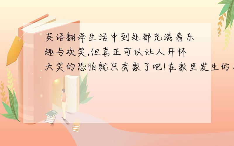 英语翻译生活中到处都充满着乐趣与欢笑,但真正可以让人开怀大笑的恐怕就只有家了吧!在家里发生的事肯定会有很多,但我记下的或想记下的也只有那些开心的事.记得有一次晚上,全家都在