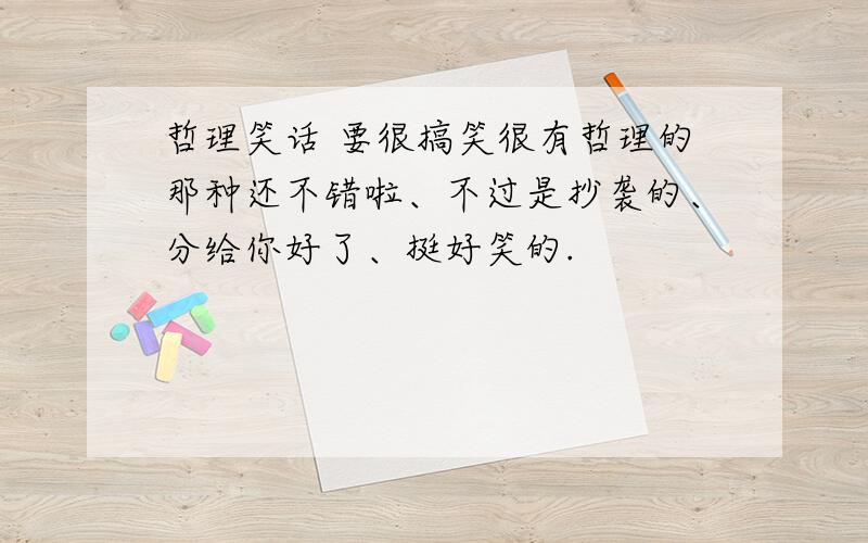 哲理笑话 要很搞笑很有哲理的那种还不错啦、不过是抄袭的、分给你好了、挺好笑的.