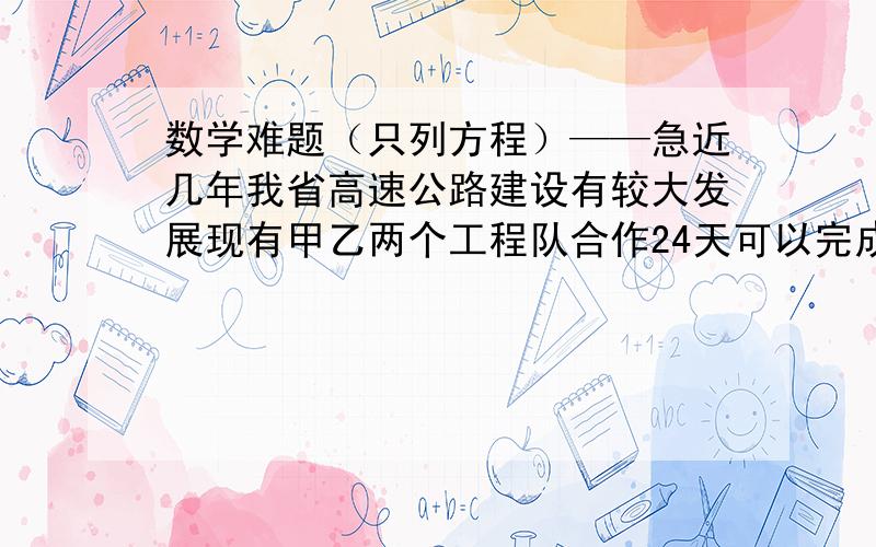 数学难题（只列方程）——急近几年我省高速公路建设有较大发展现有甲乙两个工程队合作24天可以完成’需费用120万元：若甲单独做20天后‘剩下工作由乙来做还需40天才能完成这样需花费1