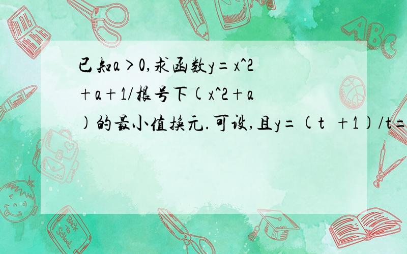 已知a>0,求函数y=x^2+a+1/根号下(x^2+a)的最小值换元.可设,且y=(t²+1)/t=t+(1/t).===>y=t+(1/t).t∈[√a,+∞).由“对钩函数”的单调性可知,在（0,1]上,y递减,在（1,+∞）上,y递增.讨论如下：（1）当01时,ym