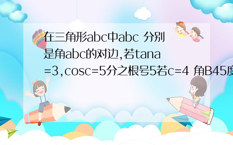 在三角形abc中abc 分别是角abc的对边,若tana=3,cosc=5分之根号5若c=4 角B45度 s三角形面积=