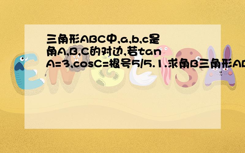 三角形ABC中,a,b,c是角A,B,C的对边,若tanA=3,cosC=根号5/5.1.求角B三角形ABC中,a,b,c是角A,B,C的对边,若tanA=3,cosC=根号5/5.1.求角B的大小.2.若C=4,求三角形ABC的面积.