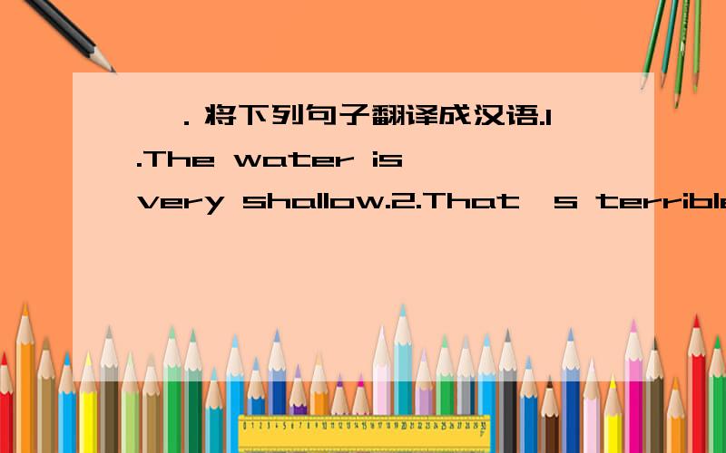 一．将下列句子翻译成汉语.1.The water is very shallow.2.That's terrible.3.At last my dad gave up.4.We can live wherever we like.5.I had a good time in your school.6.How is everything?7.Happy to hear from you!8.We will wait for you here at