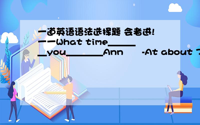 一道英语语法选择题 会者进!一一What time＿＿＿＿you＿＿＿＿Ann　　-At about 7 o'clock,or maybe later,when I am done with this report.　　A.did；meet　 B.are；meeting 　C.do；meet 　D.have；met