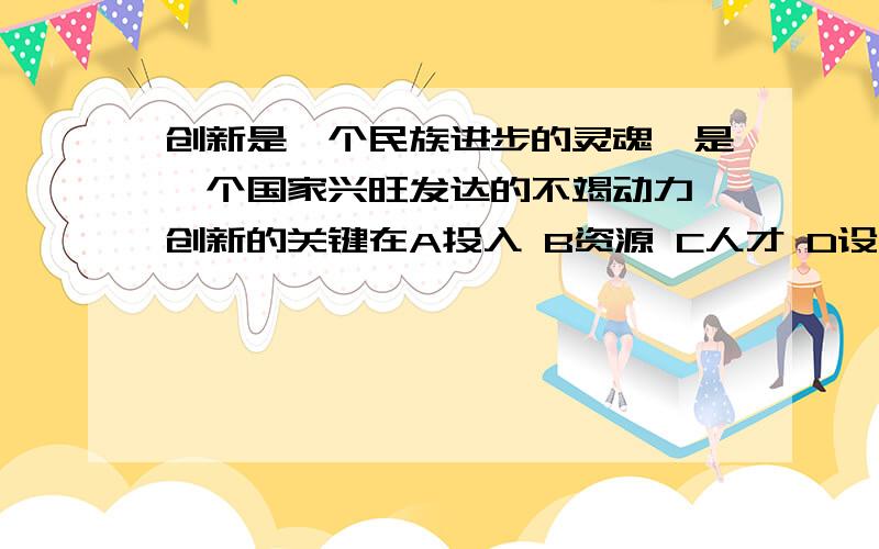 创新是一个民族进步的灵魂,是一个国家兴旺发达的不竭动力,创新的关键在A投入 B资源 C人才 D设备