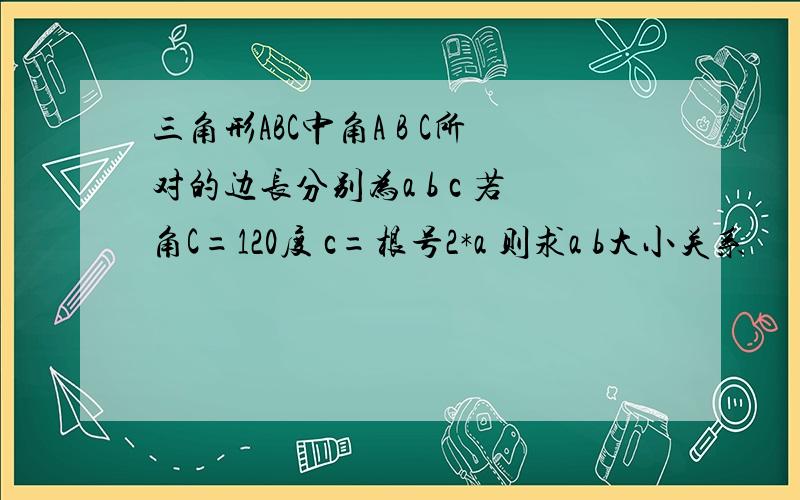 三角形ABC中角A B C所对的边长分别为a b c 若角C=120度 c=根号2*a 则求a b大小关系