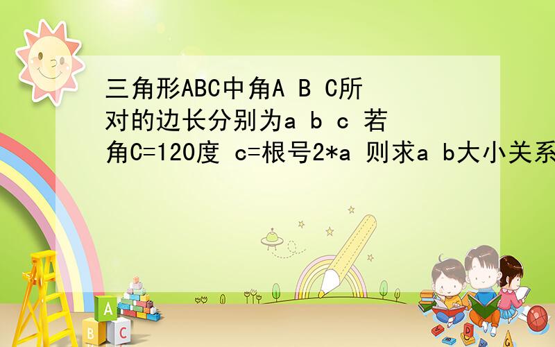 三角形ABC中角A B C所对的边长分别为a b c 若角C=120度 c=根号2*a 则求a b大小关系