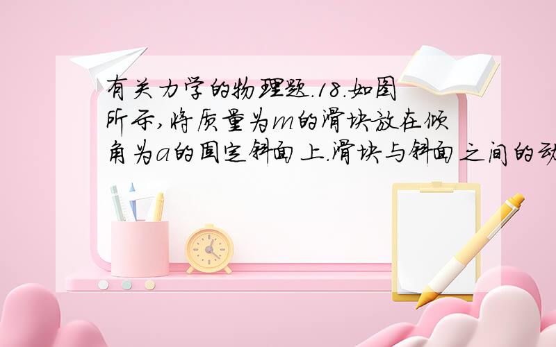 有关力学的物理题.18．如图所示,将质量为m的滑块放在倾角为a的固定斜面上.滑块与斜面之间的动摩擦因数为u.若滑块与斜面之间的最大静摩擦力合滑动摩擦力大小相等,重力加速度为g,则A．将