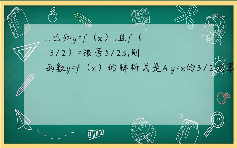 ..已知y=f（x）,且f（-3/2）=根号5/25,则函数y=f（x）的解析式是A y=x的3/2次幂 B y=5的-x次幂 C y=x的5次幂 D y=5的x次幂若f（x）=（3/2） x次幂,0小于x小于1,则有A f（x）大于1 B 0小于f（x）小于1 C 1小于f