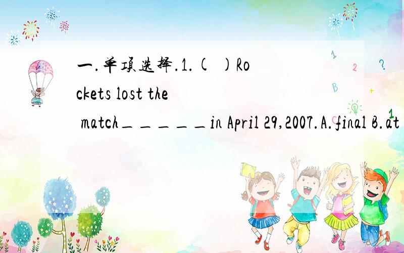 一.单项选择.1.( )Rockets lost the match_____in April 29,2007.A.final B.at the end of C.by the end D.at last2.( )Do you mind if I sit here?——————.A.yes,do please.B.of course not C.No,you can't do that D.Yes,of course not二.根据句