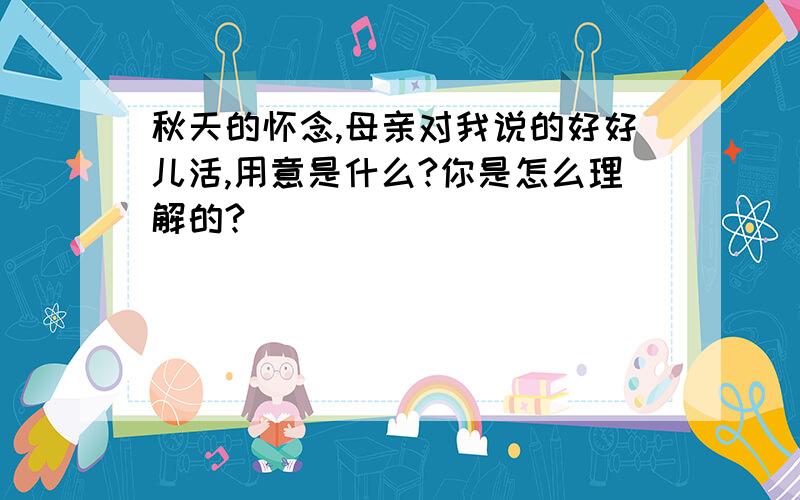 秋天的怀念,母亲对我说的好好儿活,用意是什么?你是怎么理解的?