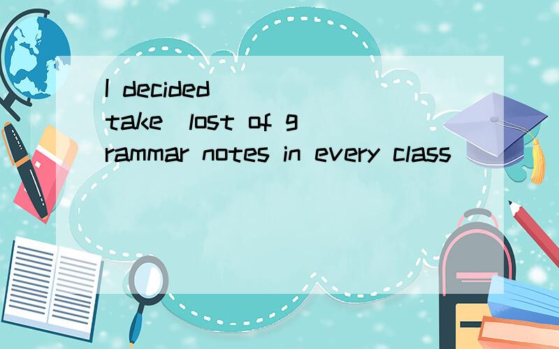 I decided____(take)lost of grammar notes in every class