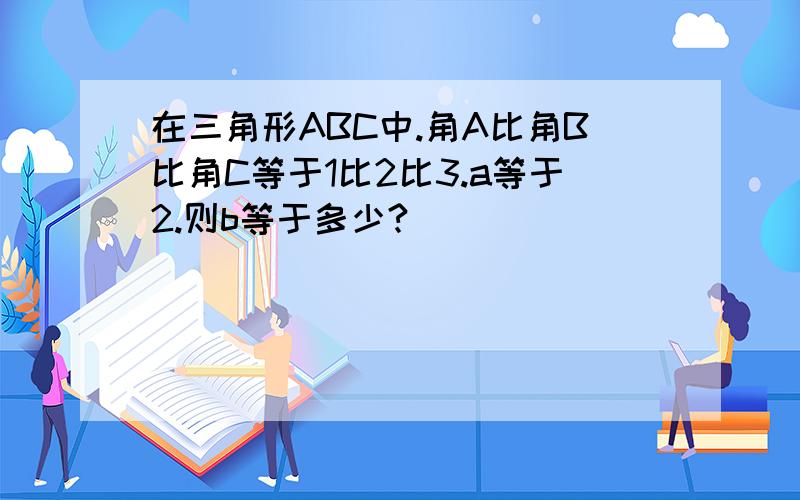 在三角形ABC中.角A比角B比角C等于1比2比3.a等于2.则b等于多少?