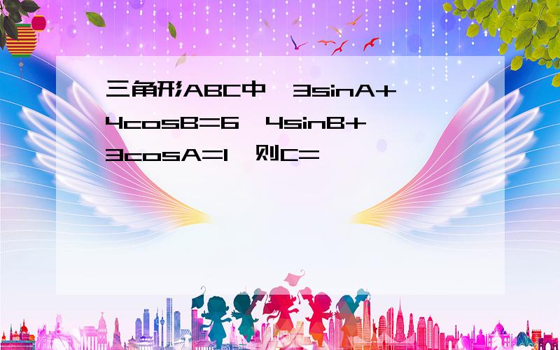 三角形ABC中,3sinA+4cosB=6,4sinB+3cosA=1,则C=