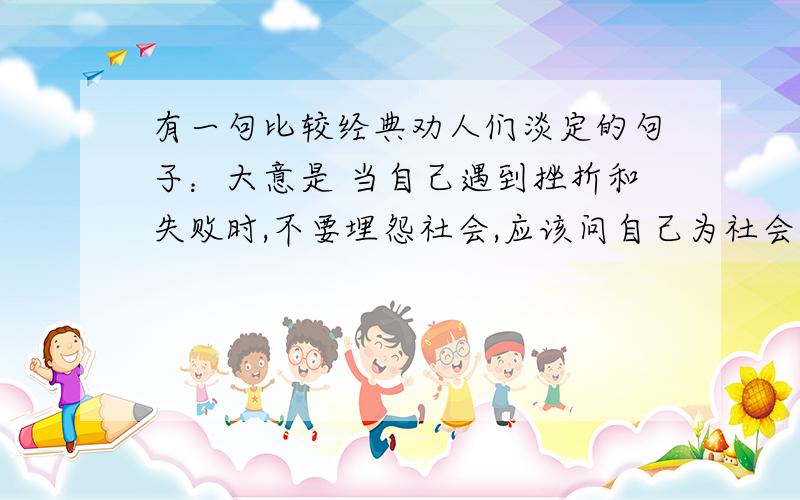 有一句比较经典劝人们淡定的句子：大意是 当自己遇到挫折和失败时,不要埋怨社会,应该问自己为社会付出了什么.比较经典,但我想不起是怎么说的了